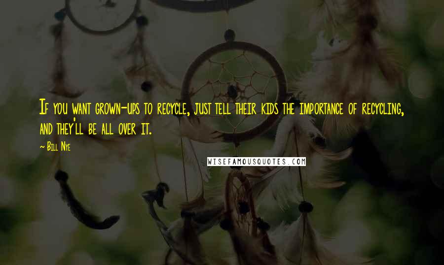 Bill Nye Quotes: If you want grown-ups to recycle, just tell their kids the importance of recycling, and they'll be all over it.