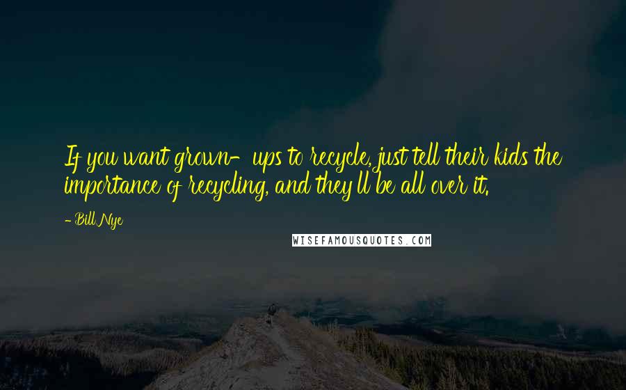 Bill Nye Quotes: If you want grown-ups to recycle, just tell their kids the importance of recycling, and they'll be all over it.