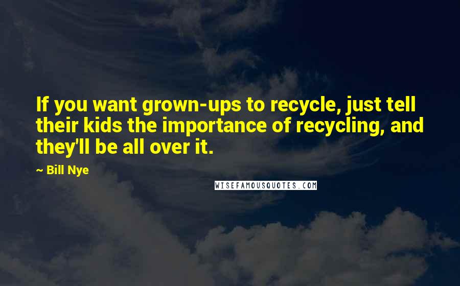 Bill Nye Quotes: If you want grown-ups to recycle, just tell their kids the importance of recycling, and they'll be all over it.