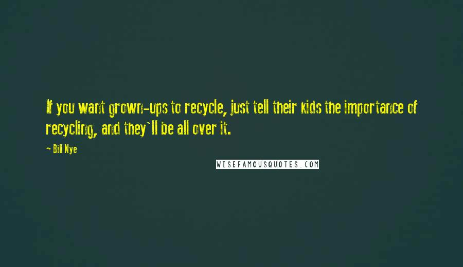 Bill Nye Quotes: If you want grown-ups to recycle, just tell their kids the importance of recycling, and they'll be all over it.
