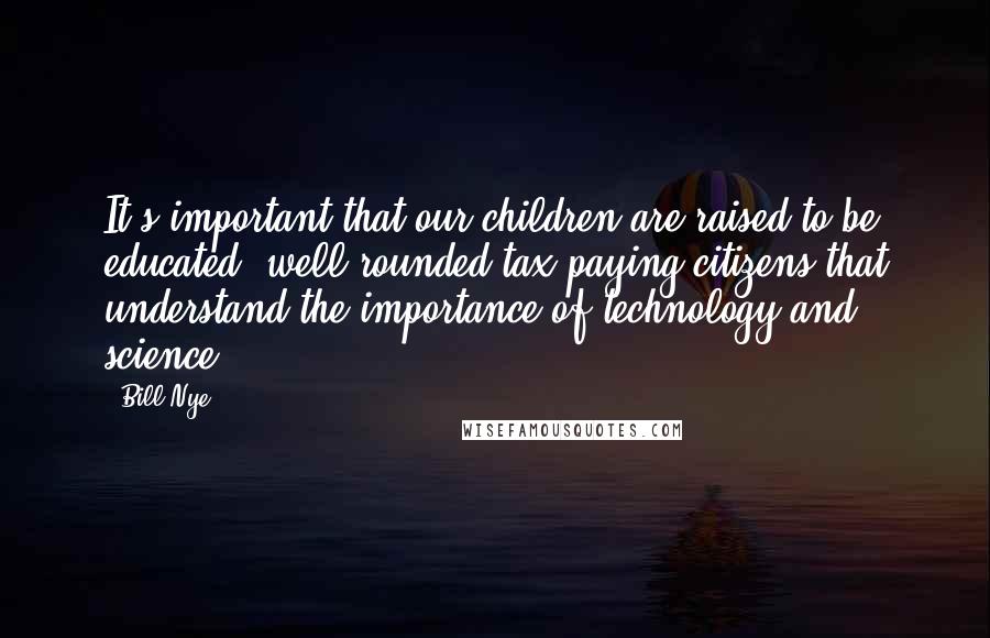 Bill Nye Quotes: It's important that our children are raised to be educated, well-rounded tax-paying citizens that understand the importance of technology and science.