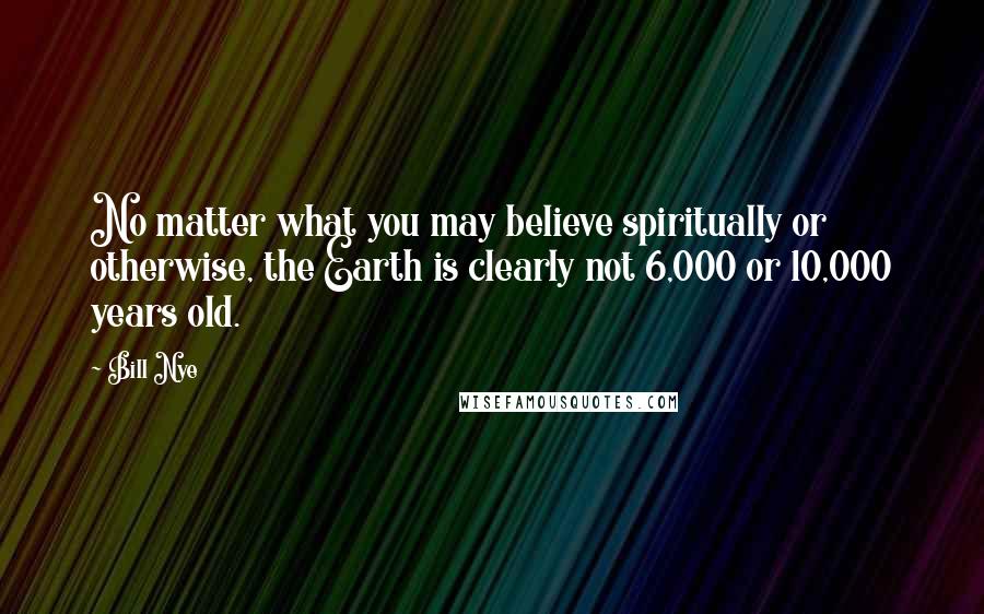 Bill Nye Quotes: No matter what you may believe spiritually or otherwise, the Earth is clearly not 6,000 or 10,000 years old.