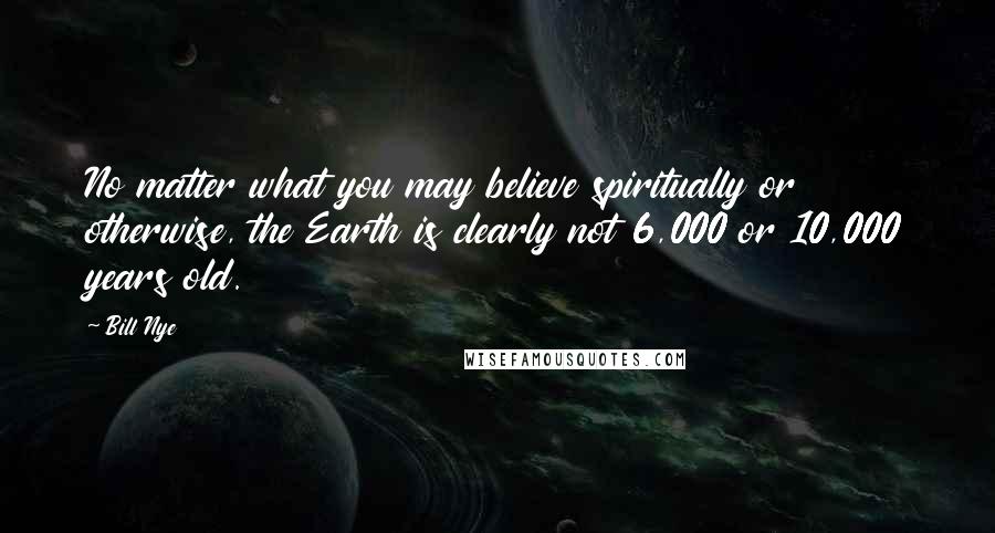 Bill Nye Quotes: No matter what you may believe spiritually or otherwise, the Earth is clearly not 6,000 or 10,000 years old.