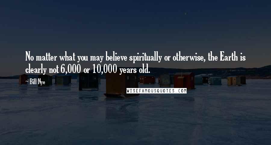 Bill Nye Quotes: No matter what you may believe spiritually or otherwise, the Earth is clearly not 6,000 or 10,000 years old.