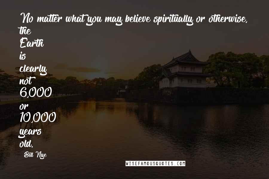 Bill Nye Quotes: No matter what you may believe spiritually or otherwise, the Earth is clearly not 6,000 or 10,000 years old.