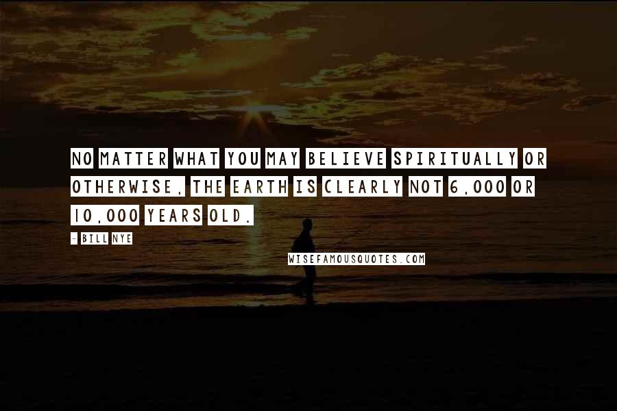 Bill Nye Quotes: No matter what you may believe spiritually or otherwise, the Earth is clearly not 6,000 or 10,000 years old.