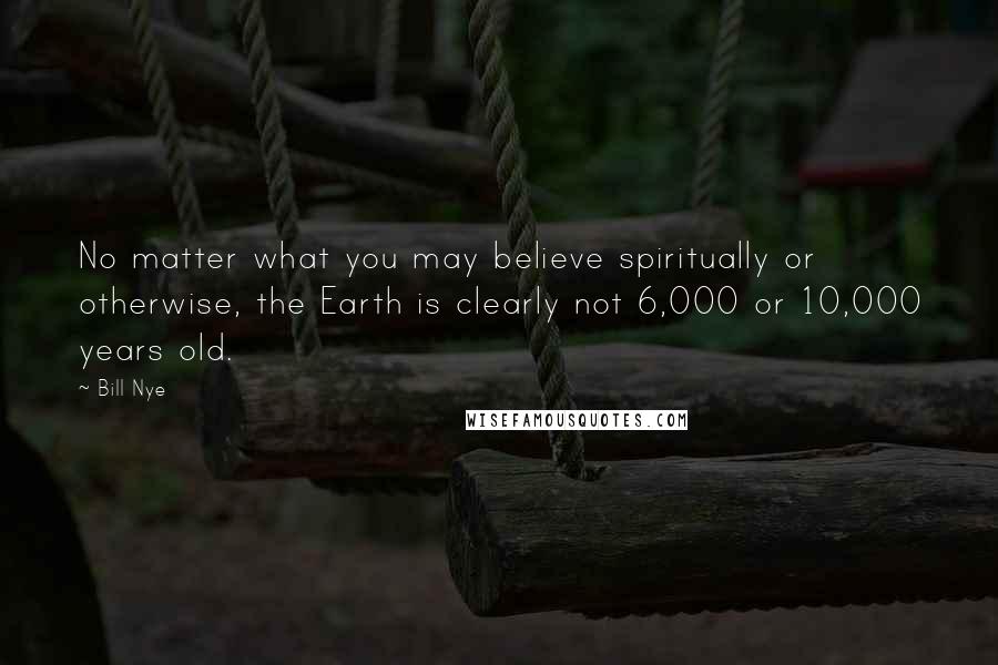 Bill Nye Quotes: No matter what you may believe spiritually or otherwise, the Earth is clearly not 6,000 or 10,000 years old.