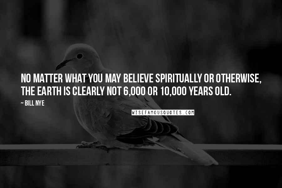 Bill Nye Quotes: No matter what you may believe spiritually or otherwise, the Earth is clearly not 6,000 or 10,000 years old.