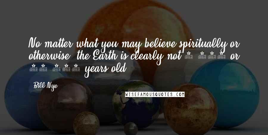 Bill Nye Quotes: No matter what you may believe spiritually or otherwise, the Earth is clearly not 6,000 or 10,000 years old.