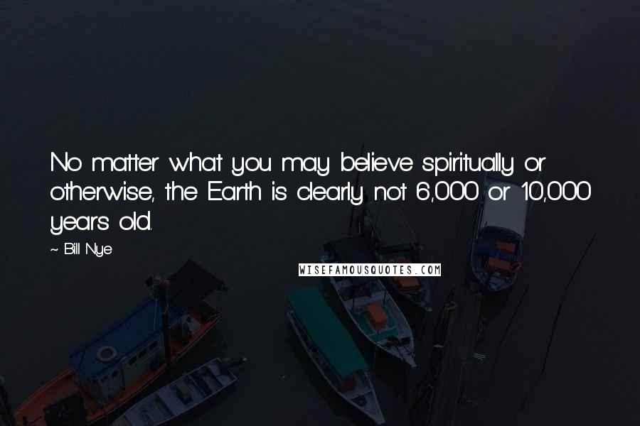 Bill Nye Quotes: No matter what you may believe spiritually or otherwise, the Earth is clearly not 6,000 or 10,000 years old.