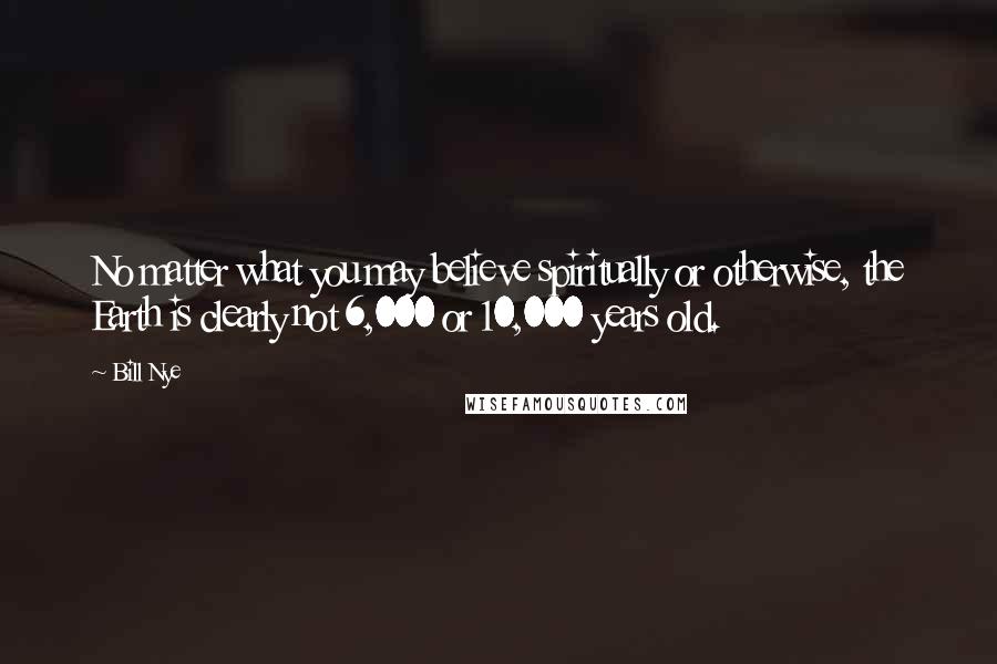 Bill Nye Quotes: No matter what you may believe spiritually or otherwise, the Earth is clearly not 6,000 or 10,000 years old.