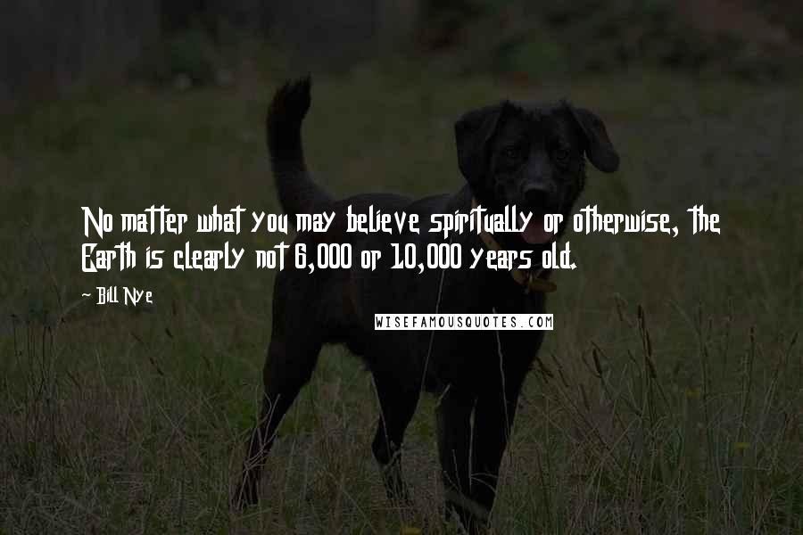 Bill Nye Quotes: No matter what you may believe spiritually or otherwise, the Earth is clearly not 6,000 or 10,000 years old.