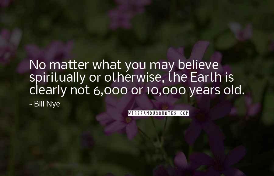 Bill Nye Quotes: No matter what you may believe spiritually or otherwise, the Earth is clearly not 6,000 or 10,000 years old.