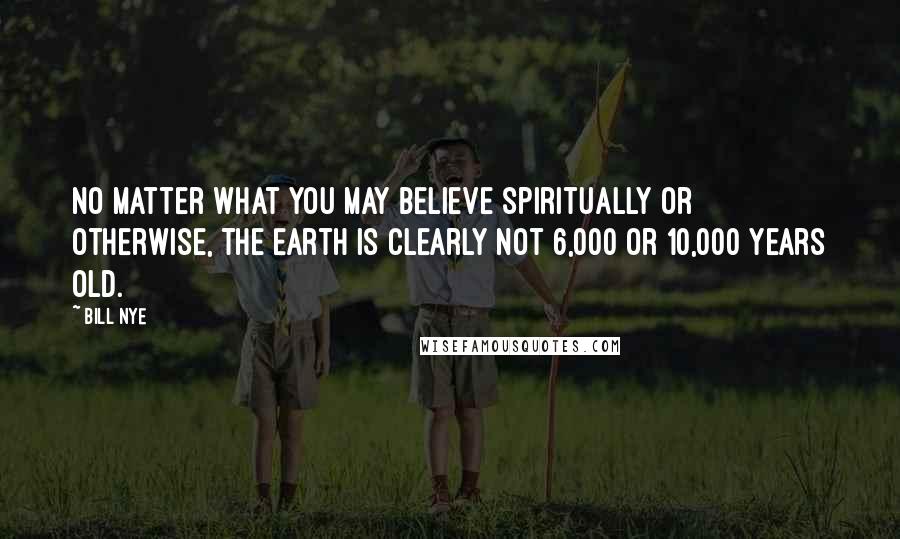 Bill Nye Quotes: No matter what you may believe spiritually or otherwise, the Earth is clearly not 6,000 or 10,000 years old.