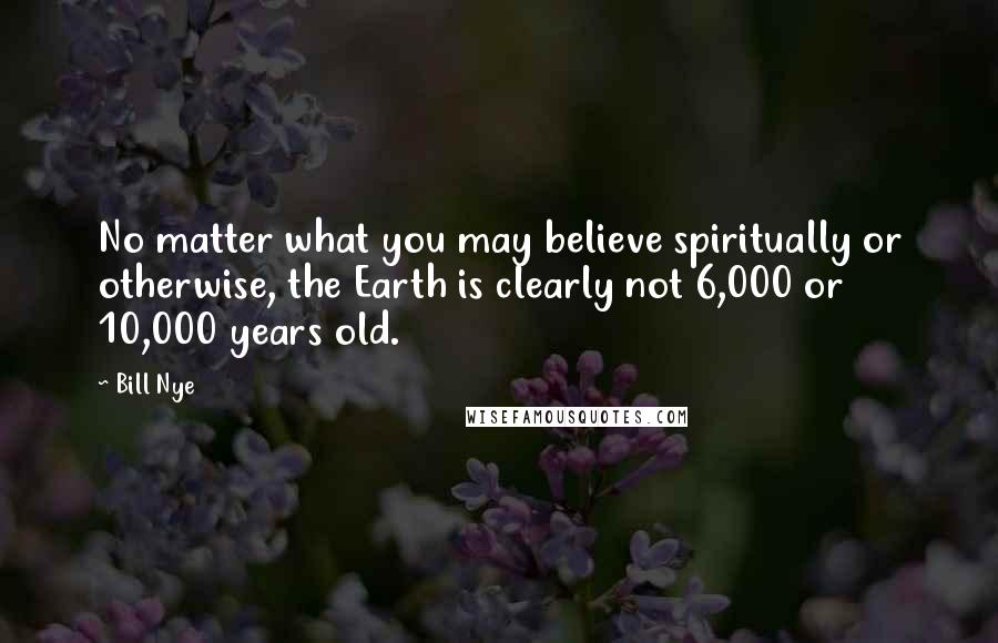 Bill Nye Quotes: No matter what you may believe spiritually or otherwise, the Earth is clearly not 6,000 or 10,000 years old.