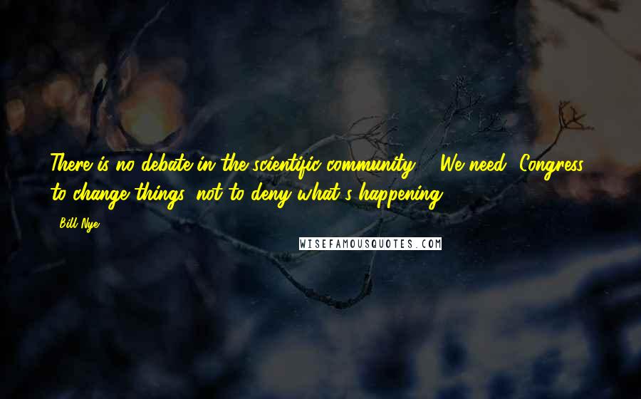 Bill Nye Quotes: There is no debate in the scientific community ... We need [Congress] to change things, not to deny what's happening.