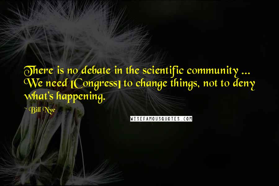 Bill Nye Quotes: There is no debate in the scientific community ... We need [Congress] to change things, not to deny what's happening.