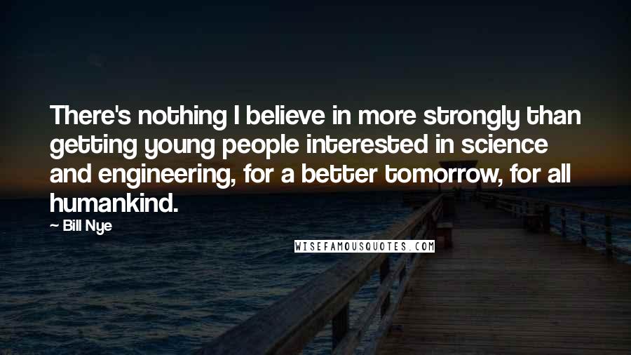 Bill Nye Quotes: There's nothing I believe in more strongly than getting young people interested in science and engineering, for a better tomorrow, for all humankind.