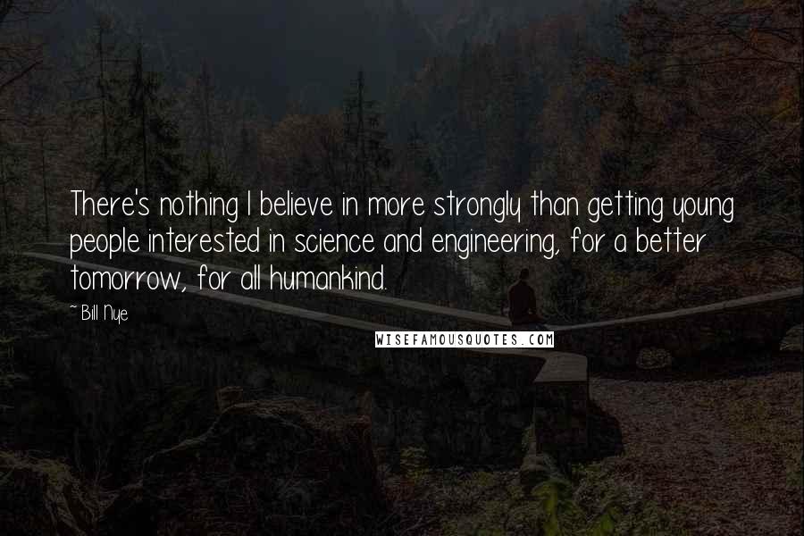 Bill Nye Quotes: There's nothing I believe in more strongly than getting young people interested in science and engineering, for a better tomorrow, for all humankind.