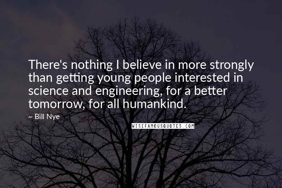 Bill Nye Quotes: There's nothing I believe in more strongly than getting young people interested in science and engineering, for a better tomorrow, for all humankind.