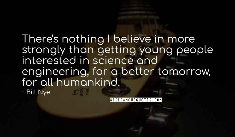 Bill Nye Quotes: There's nothing I believe in more strongly than getting young people interested in science and engineering, for a better tomorrow, for all humankind.