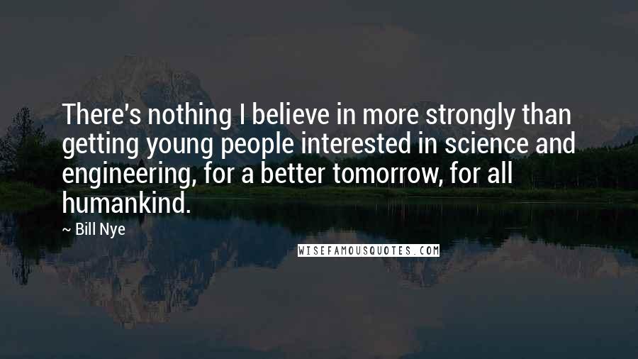 Bill Nye Quotes: There's nothing I believe in more strongly than getting young people interested in science and engineering, for a better tomorrow, for all humankind.
