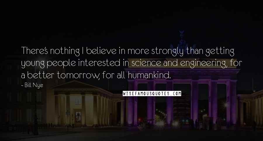 Bill Nye Quotes: There's nothing I believe in more strongly than getting young people interested in science and engineering, for a better tomorrow, for all humankind.