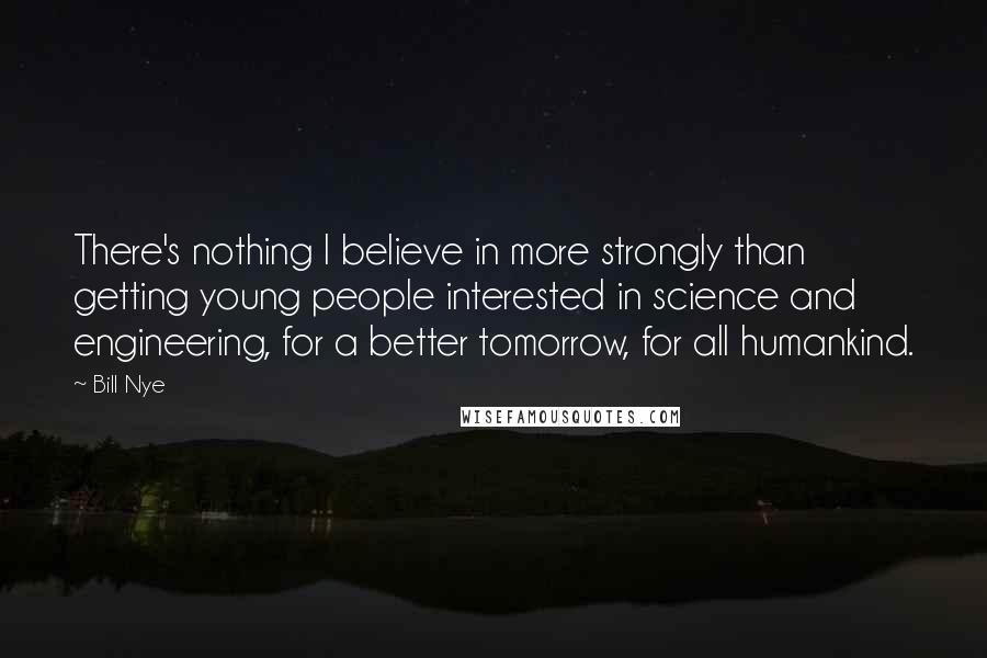 Bill Nye Quotes: There's nothing I believe in more strongly than getting young people interested in science and engineering, for a better tomorrow, for all humankind.