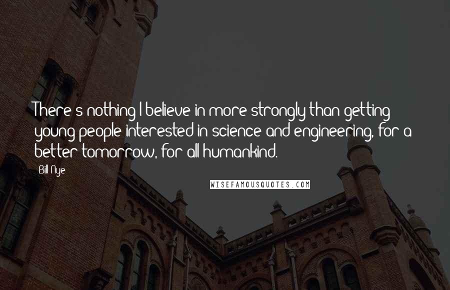 Bill Nye Quotes: There's nothing I believe in more strongly than getting young people interested in science and engineering, for a better tomorrow, for all humankind.