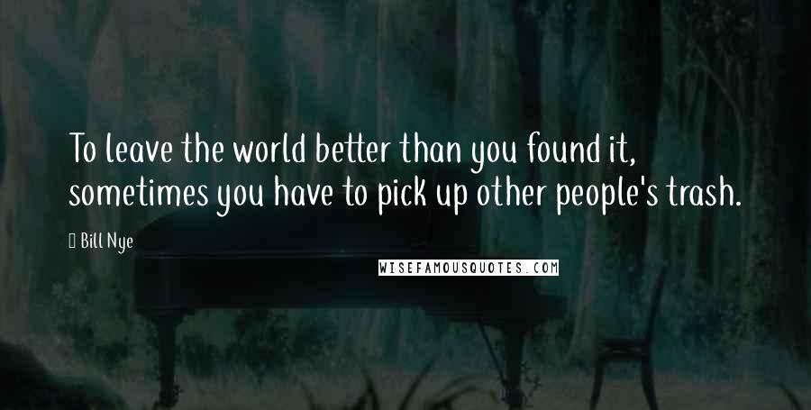 Bill Nye Quotes: To leave the world better than you found it, sometimes you have to pick up other people's trash.