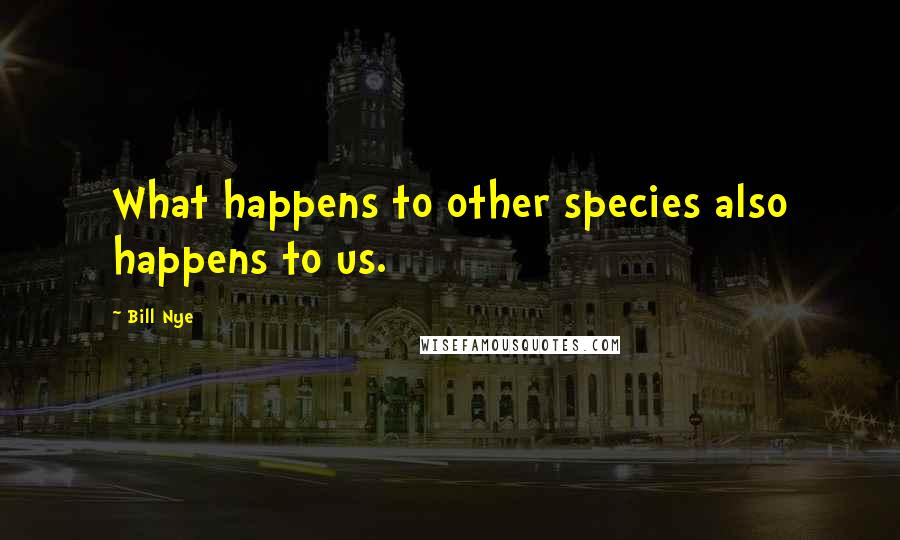 Bill Nye Quotes: What happens to other species also happens to us.