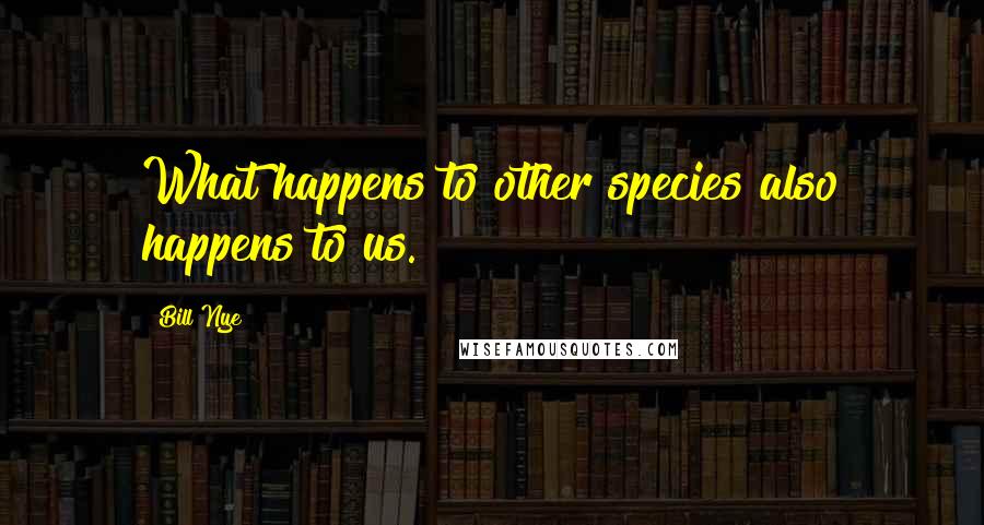 Bill Nye Quotes: What happens to other species also happens to us.
