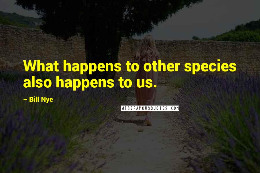 Bill Nye Quotes: What happens to other species also happens to us.