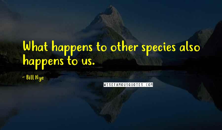 Bill Nye Quotes: What happens to other species also happens to us.