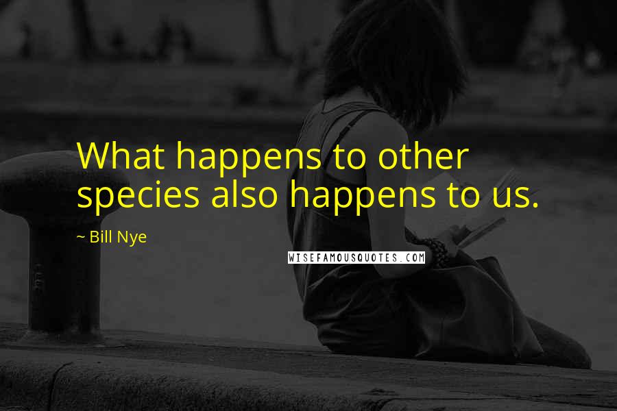 Bill Nye Quotes: What happens to other species also happens to us.