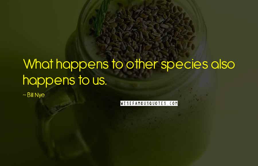 Bill Nye Quotes: What happens to other species also happens to us.