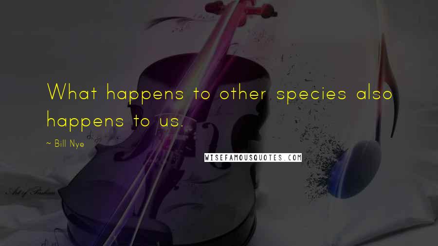 Bill Nye Quotes: What happens to other species also happens to us.