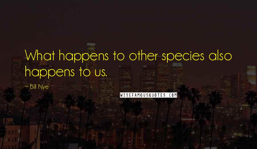 Bill Nye Quotes: What happens to other species also happens to us.