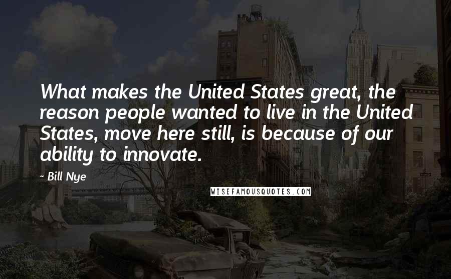 Bill Nye Quotes: What makes the United States great, the reason people wanted to live in the United States, move here still, is because of our ability to innovate.