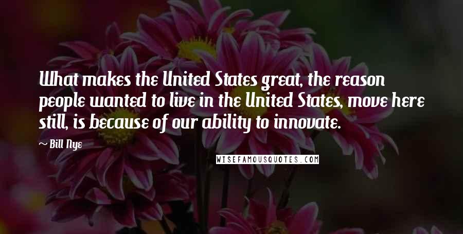 Bill Nye Quotes: What makes the United States great, the reason people wanted to live in the United States, move here still, is because of our ability to innovate.