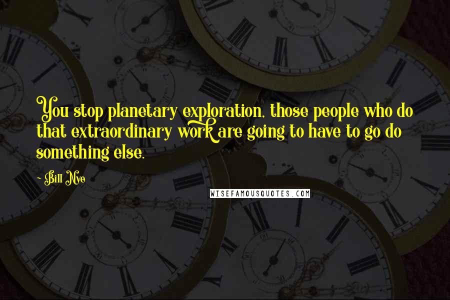 Bill Nye Quotes: You stop planetary exploration, those people who do that extraordinary work are going to have to go do something else.