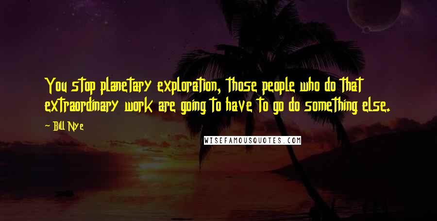 Bill Nye Quotes: You stop planetary exploration, those people who do that extraordinary work are going to have to go do something else.