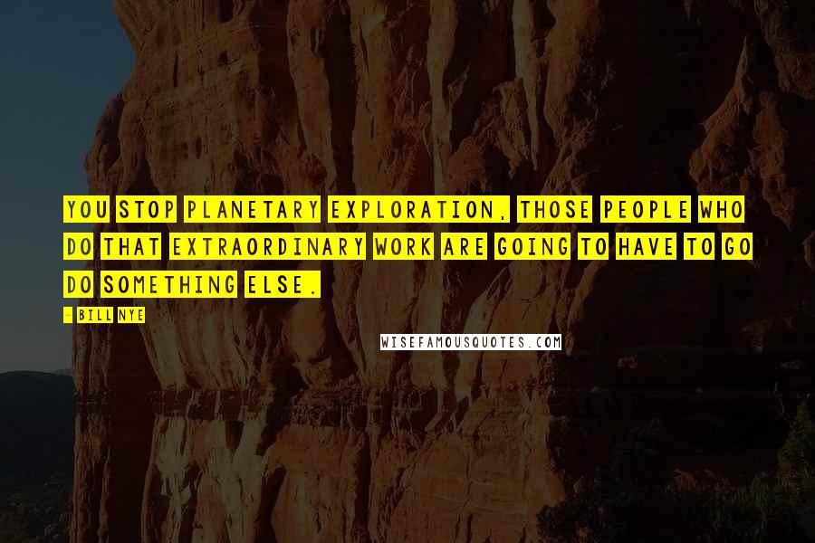 Bill Nye Quotes: You stop planetary exploration, those people who do that extraordinary work are going to have to go do something else.