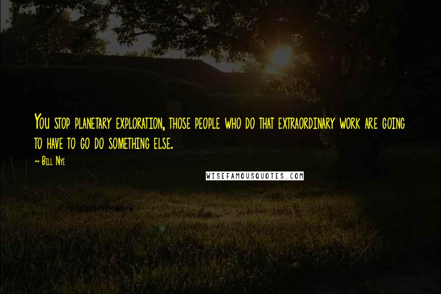 Bill Nye Quotes: You stop planetary exploration, those people who do that extraordinary work are going to have to go do something else.