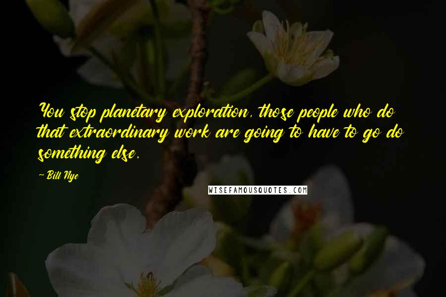 Bill Nye Quotes: You stop planetary exploration, those people who do that extraordinary work are going to have to go do something else.