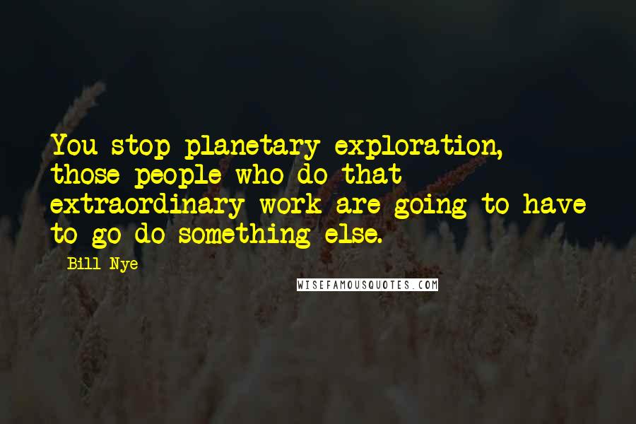 Bill Nye Quotes: You stop planetary exploration, those people who do that extraordinary work are going to have to go do something else.