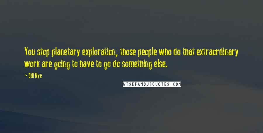 Bill Nye Quotes: You stop planetary exploration, those people who do that extraordinary work are going to have to go do something else.