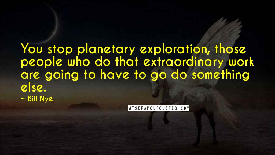 Bill Nye Quotes: You stop planetary exploration, those people who do that extraordinary work are going to have to go do something else.