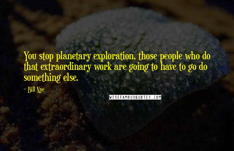 Bill Nye Quotes: You stop planetary exploration, those people who do that extraordinary work are going to have to go do something else.