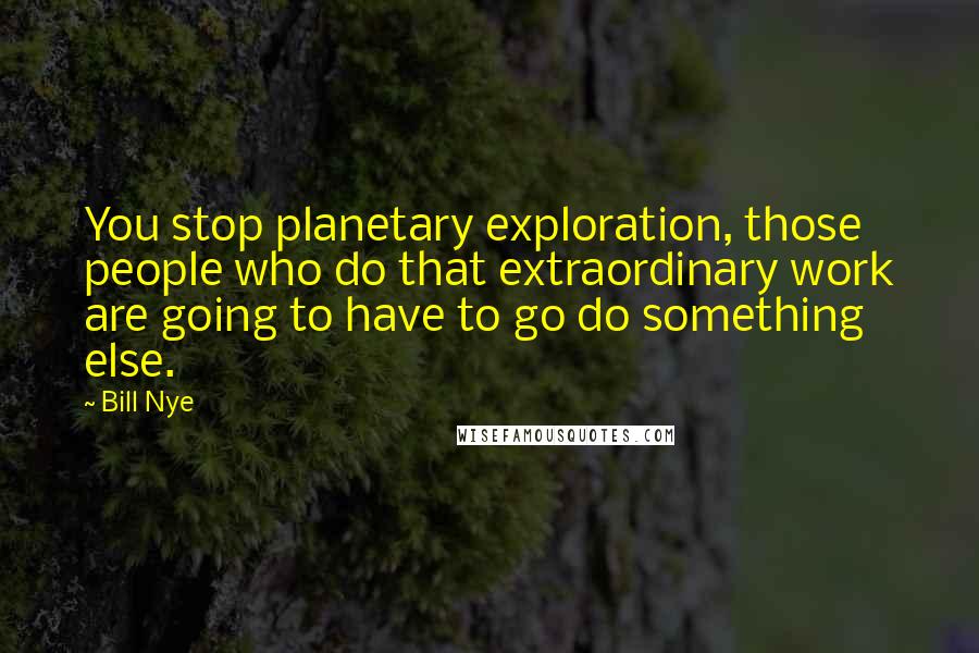 Bill Nye Quotes: You stop planetary exploration, those people who do that extraordinary work are going to have to go do something else.